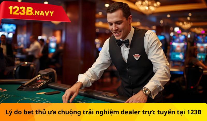 Lý do bet thủ ưa chuộng trải nghiệm dealer trực tuyến tại 123B